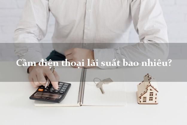 Cầm điện thoại lãi suất bao nhiêu?