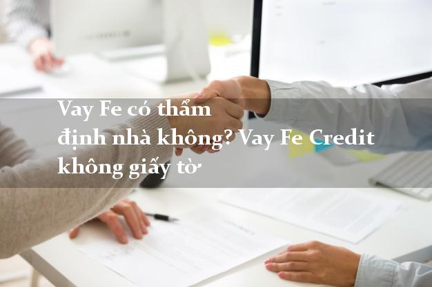 Vay Fe có thẩm định nhà không? Vay Fe Credit không giấy tờ