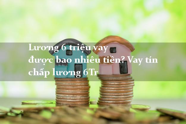 Lương 6 triệu vay được bao nhiêu tiền? Vay tín chấp lương 6Tr