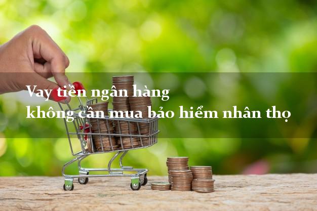 Vay tiền ngân hàng không cần mua bảo hiểm nhân thọ