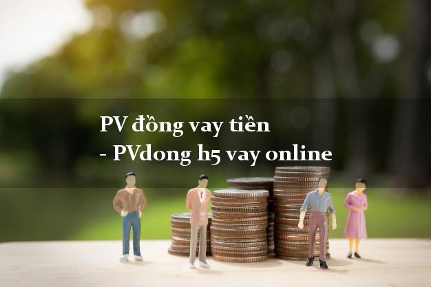 PV đồng vay tiền - PVdong h5 vay online có tiền ngay